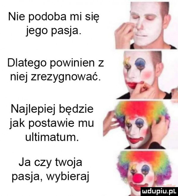 nie podoba mi się jego pasja. dlatego powinien z sc niej zrezygnować. najlepiej będzie jak postawie mu ultimatum. ja czy twoja pasja wybieraj a