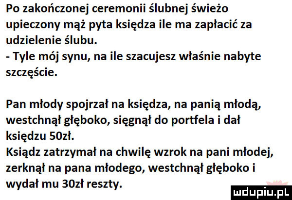 po zakończanej ceremonii ślubnej świeżo upieczony mąż pyta księdza ile ma zapłacić za udzielenie ślubu. tyle mój synu na ile szacujesz właśnie nabyte szczęście. pan młody spojrzał na księdza na panią młodą westchnął głęboko sięgnął do portfela i dał księdzu sozł. ksiądz zatrzymał na chwilę wzrok na pani mlodej zerknąl na pana młodego westchnął głęboko i wydał mu   zł reszty. lucluplu