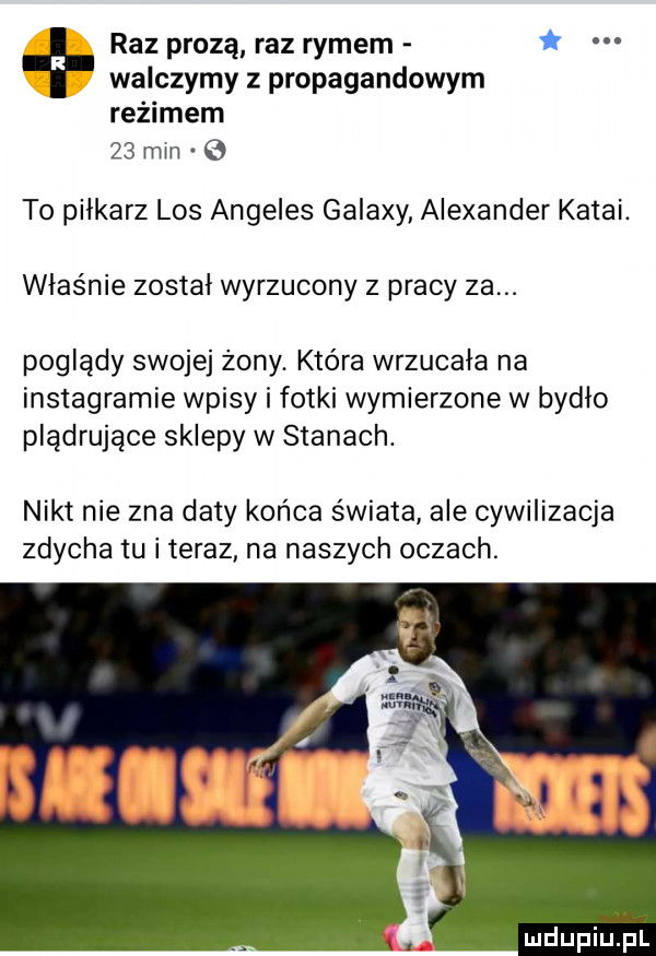 raz prozą raz rymem walczymy propagandowym reżimem    mm e to piłkarz los angeles galaxy alexander katal. właśnie zostal wyrzucony z pracy za. poglądy swojej żony. która wrzucała na instagramie wpisy i fotki wymierzone w bydło plądrujące sklepy w stanach. nikt nie zna daty końca świata ale cywilizacja zdycha tu i teraz na naszych oczach