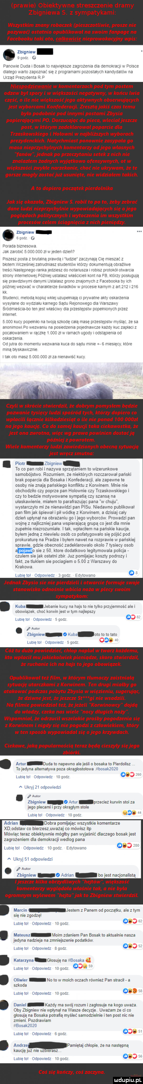 prawie obiektywne streszczenie dramy zbigniewa s. z sympatykami wszystkim znany robaczek pieszczotliwie prosze nie pozywac ostatnio opublikował na swoim fanpage na facebooku taki oto całkowicie nieprowokacyjny wpis. zbigniew   m    anime duca i bosak io i atx ić e zagvoze na nia iieii ckracji plis ma ego worm zapoz sie gronem pczcs aiiim karcyaa u. na urzad drezuoenia q niespodziewanie w komentarzach pod tym postem odzew był spory i w większości negatywny w końcu lwia cze o ile nie większoś jego aktywnych obserwujących jest wyborcami konfederacji. zresztą jakiś czas temu było podobnie pod innymi postami zbysia popierajacymi po. dorzucając do pieca włecial jeszcze post w którym zadeklarował poparcie dla trzaskowskiego i hołowni w najbliższych wyborach prezydenckich. natychmiast ponownie zasypała go masa nieprzychylnych komentarzy od jego własnych fanów jednak po przeczytaniu setekznich nie znalazłem żadnych wyjątkowo ofensywnych ot w większości zwykłe narzekanie choc nie ukrywam że te gorsze mogly zastać już usunięte nie widziałem takich. a to dopiero początek pierdolnika jak się okazało zbigniew s. robił to po to żeby zebrać dane ludzi nieprzychylnie wypowiadających się o jego poglądach politycznych i wytoczenia im wszystkim procesów celem ściągnięcia znich pieniędzy. abakankami zbigniew. abakankami uzda bar a za ot ze butaira c e  a i iu tam iesz      ka r y f z a tc   c czyli w skrócie stwierdził że dobrym pomysłem będzie pozwanie tysięcy ludzi spośród tych którzy dopiero co wpłacili łącznie kilkadziesiąt o ile nie ponad        zł na jego kaucję co do samej kaucji taka ciekawostka że jest ona zwrotna wiec wg prawa powinien dostać ją później z powrotem. wiele komentarzy ludzi zawiedzionych obecną sytuacja jest wręcz smutna piotr zbigniei to co pan robi i nazwa sprzątaniem to wizerunkowe samobójstwo rozumiem ze niektorych rozczarowai pański brak poparcia dla bosaka i konfederacji ale zapewne te osoby nie znaja pańskiego konfliktu z korwinem mnie nie obchodziło czy poprze pan holownie czy trzaskoi rskiego i czy to bedzie motywmvane sympatia czy szansą na ułaskawienie niiaieni la paratrazujac pana w chuja wystarczyło mi ze nienawidzi pan pasu niedawna publikowai pan film jak śpiewali pigwo dcę z korwinem a dosia cały dzień upiynai na obrazaniu go ijego wyborców prowadzi pan wojnę z najliczniej pana wspierająca grupa co jest dba mnie zupełnie niezrozumiale imak i ipiaciiem na pańskie kaucje bylem jedna z niewiciu osób co połatygowaio się pójść pod prokuraturę na pradze i byłem nawet na rozpraivie w pańskiej sprawie gdzie obecnosc zadekiarowaio okolo   tysiecy osob a sie z    ktore dodatkowo egitymoivala policja. czubem sie jak ostatni zbir juz pomijajac koszty podrozy i taki ze linkiem sie pociagiem o      z warszawy do krakowa lubie tol odooaieoz bg jednak zbysio sie nie pierdzieli i otwarcie formuje swoje stanowisko odnośnie wbicia noża w plecy swoim sympatykom. kuba jebanie kuc. na hajs to nie we pizijamnosc alei eneiiialek ma korci injesi um najlepsz lubięioi renoma o mm zbigniew   kuba oto io to ilzo lmelm doomed   cóż tu dużo powiedzieć chłop nakłuł w twarz każdemu kto wpłacił mu jakiekolwiek pieniądze skoro stwierdzil że ruchanie ich na hajs to jego obowiązek. opublikował też film w którym tlumaczy zaistniała sytuację utarczkami z korwinem. ten drugi miałby go atakowac podczas pobytu zbysia w więzieniu sugerując z e dziwne jest że jeszcze st gi nie wsadzili. na filmie powiedzial też że jeżeli korwinowcy dojdą do władzy czeka nas wiele nocy długich noży. wspomniał że odrzucił wszelakie prośby pogodzenia się korwinem i nigdy się nie pogodzi z człowiekiem który w ten sposób wypowiadał się a jego krzywdach. ciekawe jako popularnością teraz będą cieszyły się jego zbiorki. abakankami asir duda lo napewno aiejeśli o bosaka w pierdolisz to jedyna alternatywa paza nkraglosio owa bosakzdzo iiireioi onpowen mm o umi zi odpowiedzi aan zbigniew   artur przeciez karwin stoi za jego plecami i przy okragiy m sicie limie toi cam n was ti mf dobra pomijając wszystkie komentarze xd odstaw co bierzeszuważaj co mówisz ibp mowiac teraz obiektywnie mo giby pan wyjaśnić dlaczego bosak jest zagrozeniem dla demokracji wediog pana lunieioi odpowiedz idgodz ediroiiare a ukryj si odpowiedzi aami. zbigniew   adrian bo jest nacjonalistą jeszcze kilka obrzydliwych hejtow wiekszośc komentarzy wyglądała właśnie tak a nie była ogromnym wylewem he tu jak to zbigniew stwierdzil. marcin jestem z panem od poczatku aiez ij ni się nie zgodzę lut e ici odpowiedz ii. godz   mateusz mam zdaniem pan bosak io aktualnie nasza jedyna nadzieja na zmniejszenie podatków lubeici otivowied sami katarzyna giosująna bosaka   luc e ici odpdwed ii gul oliwier no to w moich oczach rowniez pan stracił a szkoda luv abo odpowiedz egaj   daniel kazdy ma swoj rozum i zaglosuje na kogo uwaza oby zbigniew nie rpiyriai na wasze decyzje uwazam ze ci co głosuja na bosaka pobraną myśleć samodzielnie i ten post nic nie zmieni pozdrawiam bosakzożg lun ebi capoiiieu eden o. anine pamiętajchiopie ze na następną kaucjejvz nie uz igrasz naw ipow wini   coś się kończy coś zaczyna. luciupiu l