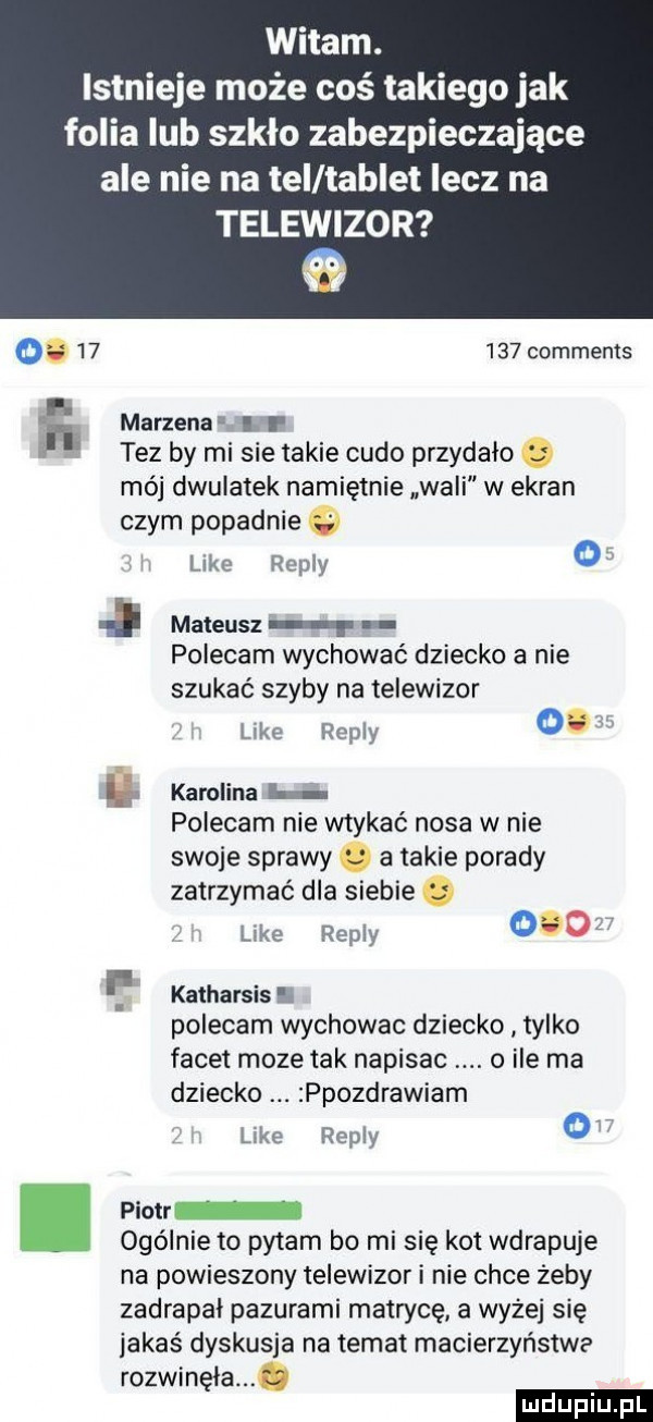 witam. istnieje może coś takiego jak folia lub szkło zabezpieczające ale nie na tel tablet lecz na telewizor o        comments h marzena i l tez by mi sie takie cudo przydalo mój dwulatek namiętnie wali w ekran czym popadnie like repry o i mateusz polecam wychować dziecko a nie szukać szyby na telewizor kde repry    h karolina i polecam nie wtykać nosa w nie swoje sprawy a takie porady zatrzymać dla siebie ere repry     katharsis. polecam wychowac dziecko tylko facet moze tak napisac o ile ma dziecko ppozdrawiam like repry o piotr ogólnie to pytam bo mi się kot wdrapuje na powieszony telewizor i nie chce żeby zadrapal pazurami matrycę a wyżej się jakaś dyskusja na temat macierzyństwa rozwinęła