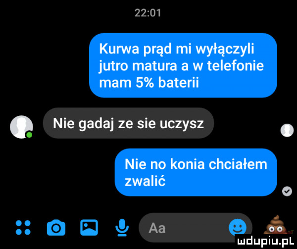kurwa prąd mi wyłączyli jutro matura a w telefonie mam   baterii nie gadaj ze sie uczysz. nie no konia chciałem zwalić o aa s