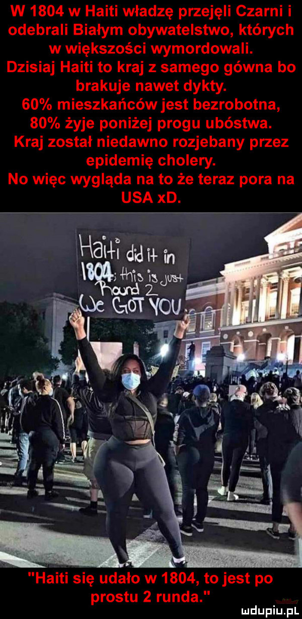 w      w haiti władzę przejęli czarni i odebrali białym obywatelstwo których w większości wymordowali. dzisiaj haiti to kraj z samego gówna bo brakuje nawet dykty.    mieszkańcówjest bezrobotna    żyje poniżej progu ubóstwa. kraj został niedawno rozjebany przez epidemię cholery. no więc wygląda na to że teraz pora na usa xd. neil du r f. miałam haiti się udalo w      tojest po prestu   runda