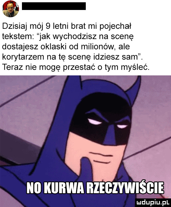 i. dzisiaj mój   letni brat mi pojechał tekstem jak wychodzisz na scenę dostajesz oklaski od milionów abe korytarzem na tę scenę idziesz sam. teraz nie mogę przestać o tym myśleć