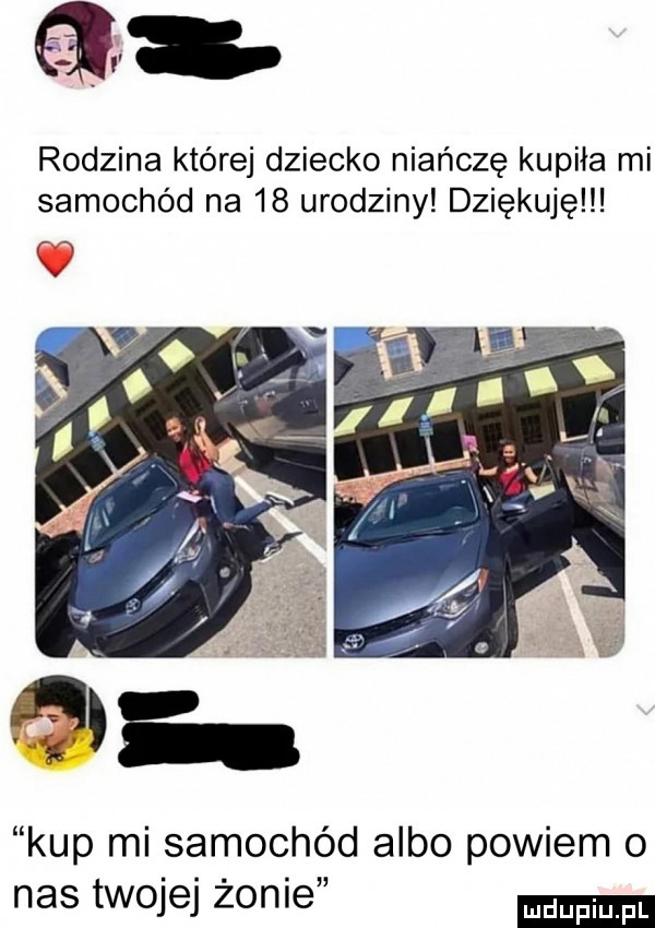 a rodzina której dziecko niańczę kupiła mi samochód na    urodziny dziękuję kup mi samochód albo powiem o nas twojej żonie
