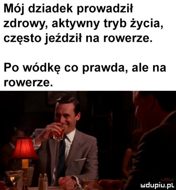 mój dziadek prowadził zdrowy aktywny tryb życia często jeździł na rowerze. po wódkę co prawda ale na rowerze