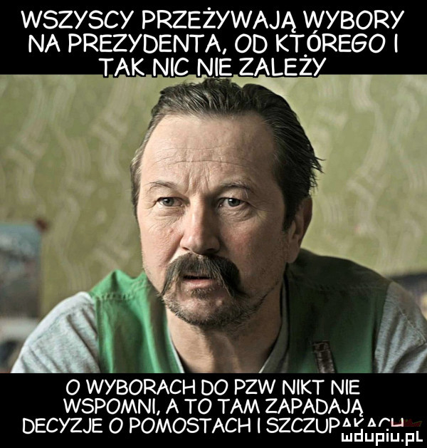 wszyscy przeżywają wybory na prezydenta od ktorego i tak nic nie zalezy ł.   wyborach do pzw n kt nie wspomnl a to tam zapadaja decyzje o pomostach i szczupśeśśefl