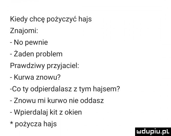 kiedy chcę pożyczyć hajs znajomi no pewnie żaden problem prawdziwy przyjaciel kurwa znowu co ty odpierdalasz z tym hajsem znowu mi kurwo nie oddasz wpierdalaj kit   okien pożycza hajs ludu iu. l