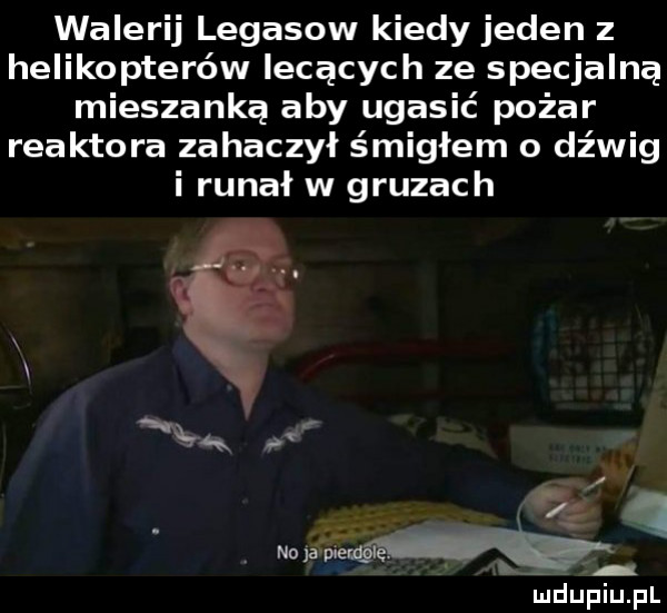 walerij legasow kiedy jeden z helikopterów lecących ze specjalną mieszanką aby ugasić pożar reaktora zahaczył śmigłem o dźwig i rugał w gruzach      a zew v iudupiupl
