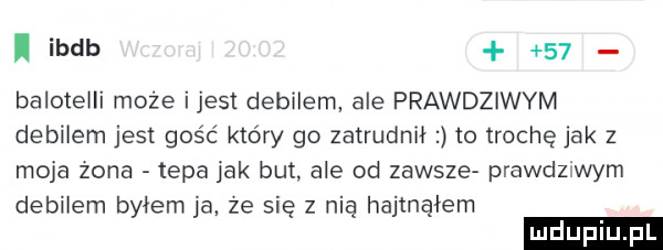 ibdb    baloteili może ijest debilem ale prawdziwym debilem jest gość który go zatrudnił to trochę jak   moja zona tepa jak but. ale od zawsze prawdziwym debilem byłem ja ze się z nią hajmąłem