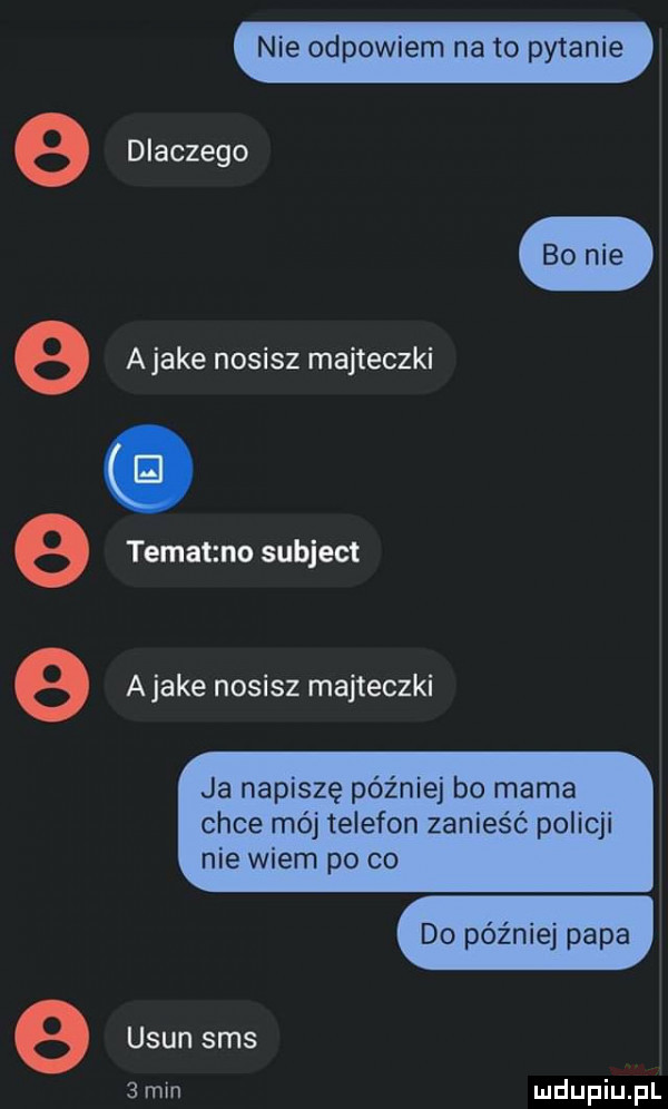 nie odpowiem nato pytanie dlaczego bo nie a jake nosisz majteczki tematzno subject ajake nosisz majteczki      ja napiszę później bo mama chce mój telefon zanieść policji nie wiem po co do później papa e usun sms   min