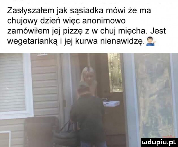 zasłyszałem jak sąsiadka mówi że ma chujowy dzień więc anonimowo zamówiłem jej pizzę z w chuj mięcha. jest wegetarianka ijej kurwa nienawidzę.   l mdupiliel