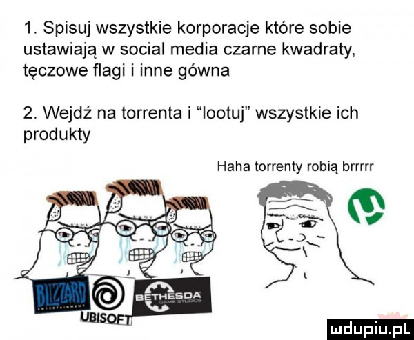 spisu wszystkie korporacje które sobie ustawiają w socjal media czarne kwadraty tęczowe flagi i inne gówna  . wejdź na torrenta i iootuj wszystkie ich produkty haba torrenty robią brrrrr ludu iu. l