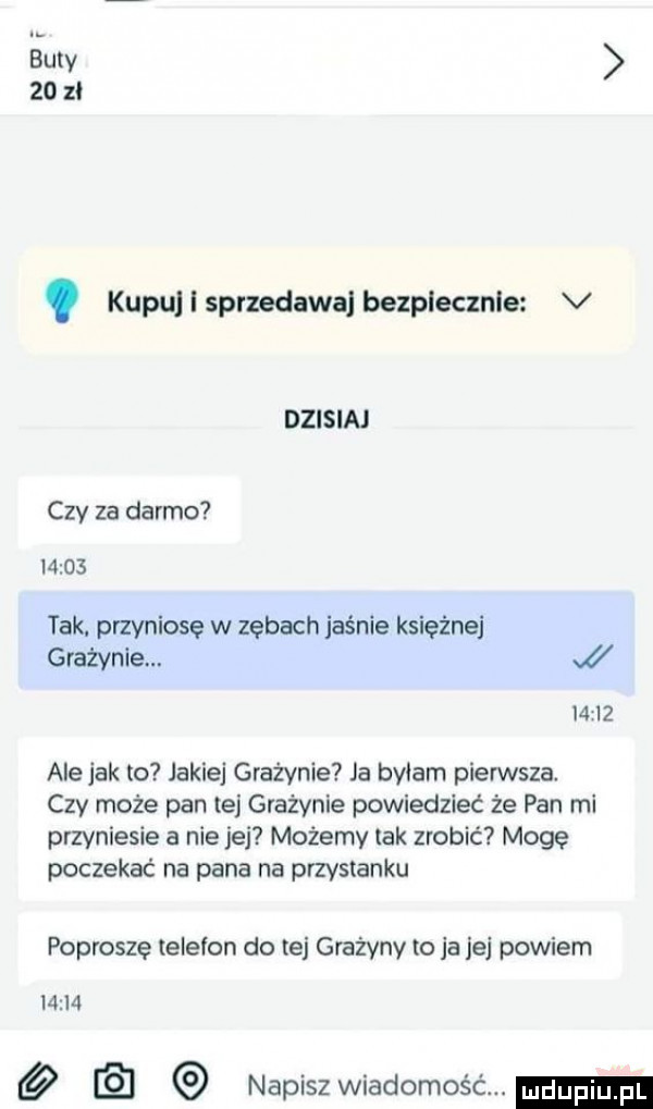 gury    zi kupuj i sprzedawaj bezplecznle v dzisiaj czy za darmo       tak. przyniosę w zębach jaśnie księżnej grażynie.      ale jak to jakiej grażynie ja bviam pierwsza czy może pan tej grażynie powiedzieć że pan mi przyniesie a nie jej możemy tak zrobić mogę poczekać na pana na przystanku poproszę telefon do tej grażyny to ja jej powiem       napiszwiadomość
