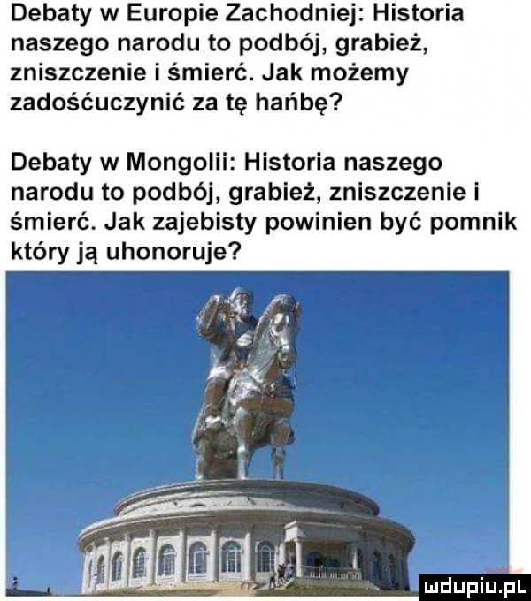 debaty w europie zachodniej historia naszego narodu to podbój grabież zniszczenie i śmierć. jak możemy zadośćuczynić za te hańbę debaty w mongolii historia naszego narodu to podbój grabież zniszczenie i śmierć. jak zajebisty powinien być pomnik który ją uhonoruje