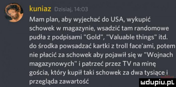 kuniaz mam plan aby wyjechać do usa wykupić schowek w magazynie wsadzić łam randomowe pudła podpisami gold valuable things ind. do środka powsadzać kartki z troll face agi potem nie płacić za schowek aby pojawił się w wojnach magazynowych i patrzeć przez tv na minę gościa który kupił taki schowek za dwa tysiące i przegląda zawartość