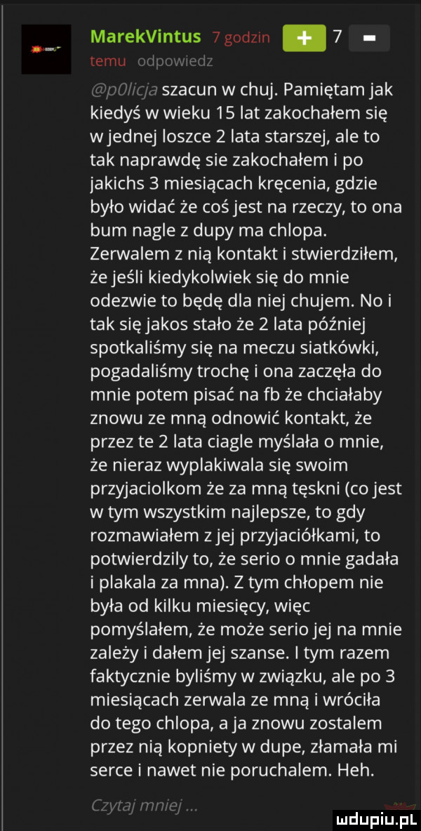marekvintus  godom   temu szacun w chuj. pamiętam jak kiedyś w wieku    lat zakochałem się wrednej ioszce   iata starszej ale to tak naprawdę sie zakochałem i po jakichs   miesiącach kręcenia gdzie bylo widać że coś jest na rzeczy to ona bum nagle z dupy ma chlopa. zerwalem z nia kontakt i stwierdziłem żejeśli kiedykolwiek się do mnie odezwie to będę dla niej chujem. nai tak sięjakos stalo że zlata później spotkaliśmy się na meczu siatkówki pogadaliśmy trochę i ona zaczęła do mnie potem pisać na fb że chcialaby znowu ze mną odnowić kontakt że przez te zlata ciagle myślała o mnie że nieraz wyplakiwala się swoim przyjaciolkom że za mną tęskni co jest w tym wszystkim najlepsze to gdy rozmawialem z jej przyjaciółkami to potwierdzily to ze serio o mnie gadala i plakala za mna. z tym chłopem nie była od kilku miesięcy więc pomyślałem że może seriojej na mnie zależy i dalem jej szanse. item razem faktycznie byliśmy w zwiazku ale po   miesiącach zerwala ze mną i wróciła do tego chlopa a ja znowu zostalem przez nią kopniety w dupe zlamala mi serce i nawet nie poruchalem. heh