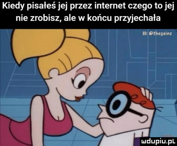 kiedy pisałeś jej przez internet czego to jej nie zrobisz ale w końcu przyjechała io atm m m ludupiljﬁl l
