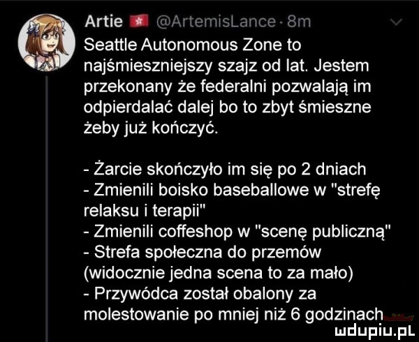 arbie mv lmcmxspmco hm seattle autonomous zone to najśmieszniejszy szajz od lat. jestem przekonany że federalni pozwalają im odpierdalać dalej be to zbyt śmieszne żeby już kończyć. żarcie skończyło im się po   dniach zmienili boisko baseballowe w strefę relaksu i terapii zmienili coffeshop w scenę publiczną strefa spoleczna do przemów widocznie jedna scena to za mało przywódca został obalony za molestowanie po mniej niż   godzinach mduplu pl