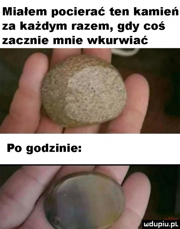 miałem pocierać ten kamień za każdym razem gdy coś zacznie mnie wkurwiać po godzinie