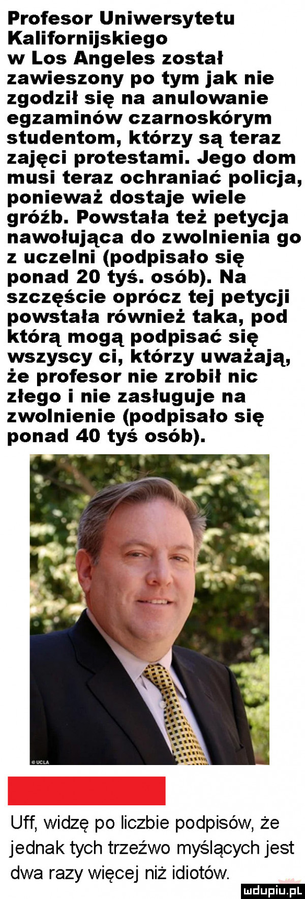 profesor uniwersytetu kalifornijskiego w los angeles został zawieszony po tym jak nie zgodził się na anulowanie egzaminów czarnoskórym studentom którzy są teraz zajęci protestami. jego dom musi teraz ochraniać policja ponieważ dostaje wiele gróźb. powstała też petycja nawołująca do zwolnienia go z uczelni podpisało się ponad    tyś. osób. na szczęście oprócz tej petycji powstała również taka pod którą mogą podpisać się wszyscy ci którzy uważają że profesor nie zrobił nic złego i nie zasługuje na zwolnienie podpisało się ponad    tyś osób. a uff widzę po liczbie podpisów że jednak tych trzeźwo myślących jest dwa razy więcej niż idiotów