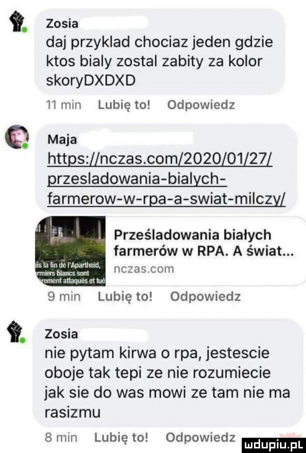 q. zosia daj przyklad chociaz jeden gdzie ktos bialy zostal zabity za kolor skorydxdxd    min lunięto odpowiedz maja httgszﬂnczas com            grzesladowania bialych farmerow w rca a swiat milczy prześladowania bialych farmerów w rpa. a świat. czesloht  mm lunięto odpowiedz zosia nie pytam kurwa o rpa jestescie oboje tak tepi ze nie rozumiecie jak sie do was mowi ze tam nie ma rasizmu   min lubię to odpowiedz