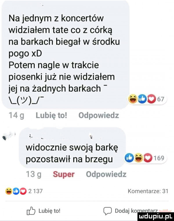 na jednym z koncertów widziałem tate co z córką na barkach biegał w środku pogo xd potem nagle w trakcie piosenki już nie widziałem jej na żadnych barkach y       ul lubię to odpowiedz widocznie swoją barkę pozostawił na brzegu            super odpowiedz do      komentarze    lubiewo dodaj kon. abakankami eb o mduplu pl