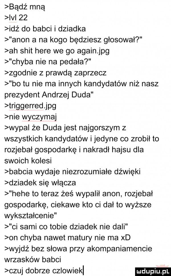 bądź mną ici    idż do babci i dziadka agon a na kogo będziesz głosował ah skit here we go alain jpg chyba nie na pedała zgodnie z prawdą zaprzecz bo tu nie ma innych kandydatów niż nasz prezydent andrzej duda triggerred jpg nie wyczytaj wyda że duda jest najgorszym z wszystkich kandydatów i jedyne co zrobił to rozjebai gospodarkę i nakradi hajsu dla swoich kolesi babcia wydaje niezrozumiałe dźwięki dziadek się włącza hebe to teraz żeś wypaiii agon rozjebai gospodarkę ciekawe kto ci dni to wyższe wykształcenie ci sami co tobie dziadek nie dali on chyba nawet matury nie ma xd wyjdż bez słowa przy akompaniamencie wrzasków babci czuj dobrze cziowiekl