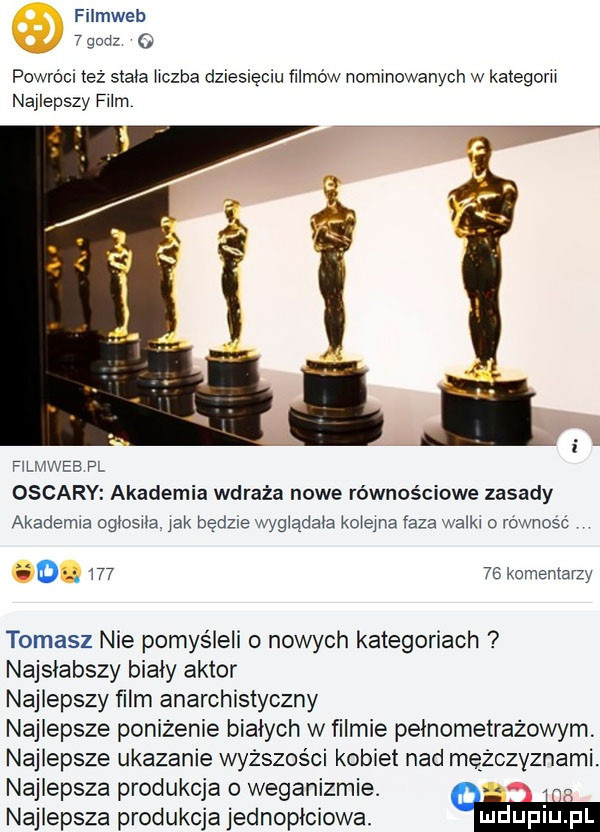 filmweb x        o powroci też stala hczba dziesięciu filmów nominowanych w kategorii najlepszy film fłlmweb pl oscary akademia wdraża nowe równościowe zasady akademia ogłosiła. jak będzie wyglądała kolejna faza walki rownosc.        komentarzy tomasz nie pomyśleli o nowych kategoriach najsłabszy biały aktor najlepszy film anarchistyczny najlepsze poniżenie białych w filmie pełnometrażowym najlepsze ukazanie wyższości kobiet nad mężczyznami. najlepsza produkcja   weganizmie. abakankami. najlepsza produkcja jednopłciowa