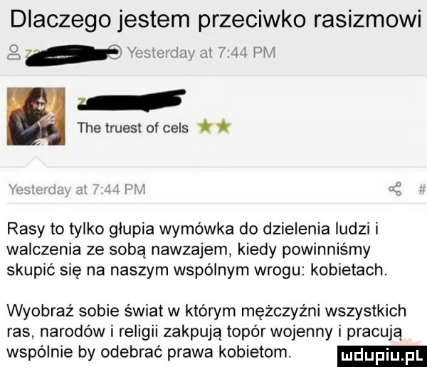 dlaczego jestem przeciwko rasizmowi o rasy to tylko glupia wymówka do dzielenia ludzi i walczenia ze sobą nawzajem kiedy powinniśmy skupić się na naszym wspólnym wrogu kobietach. wyobraź sobie swiat w którym mężczyźni wszystkich ras narodów i religii zappują topór wojenny i pracują wspolnie by odebrać prawa kobietom