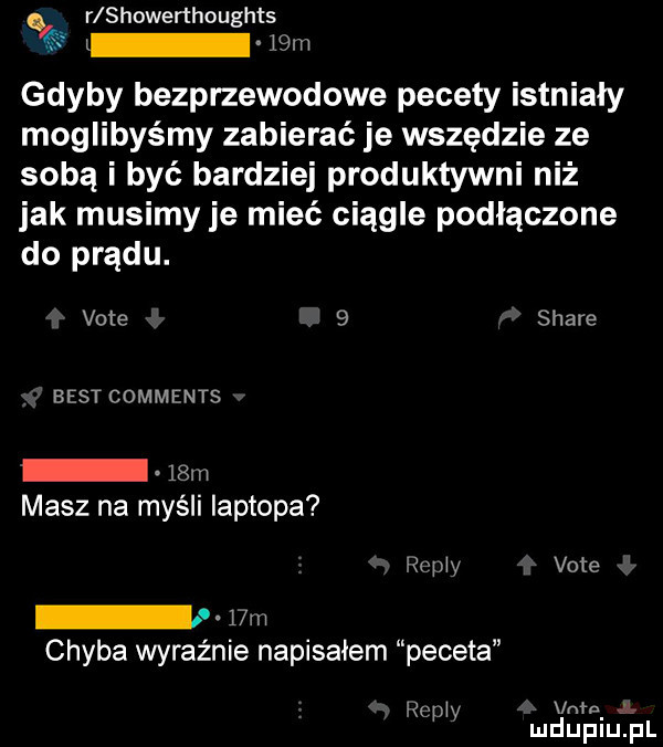 r showenhoughts   m gdyby bezprzewodowe pecety istniały moglibyśmy zabierać je wszędzie ze sobą i być bardziej produktywni niż jak musimy je mieć ciągle podłączone do prądu. vote   stare best comments   m masz na myśli laptopa repry vote l m chyba wyraźnie napisalem peceta um j rc l y mduplu pl