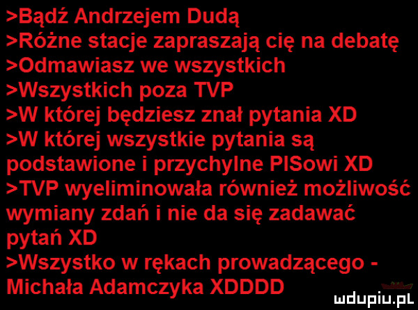 bądź andrzejem dudą różne stacje zapraszają cię na debatę odmawiasz we wszystkich wszystkich poza tvp w której będziesz znał pytania xd w której wszystkie pytania są podstawione i przychylne pasowi xd tvp wyeliminowała również możliwość wymiany zdań i nie da się zadawać pytań xd wszystko w rękach prowadzącego michała adamczyka xdddd. mduplu pl
