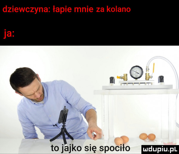 dziewczyna łapie mnie za kolano to jajko się spociło