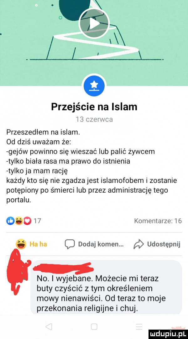przejście na islam l  zu przeszedłem na islam. od dziś uważam że gejów powinno się wieszać lub palić żywcem tylko biała rasa ma prawo do istnienia ty koja mam rację kazdy kto się nie zgadzajest islamofobem i zostanie potępiony po śmierci lub przez administrację tego portalu.      w komentarze w . haba c dodaj kamen. udostępnij no. i wyjebane. możecie mi teraz buty czyścić z tym określeniem mowy nienawiści. od teraz to moje przekonania religijne i chuj