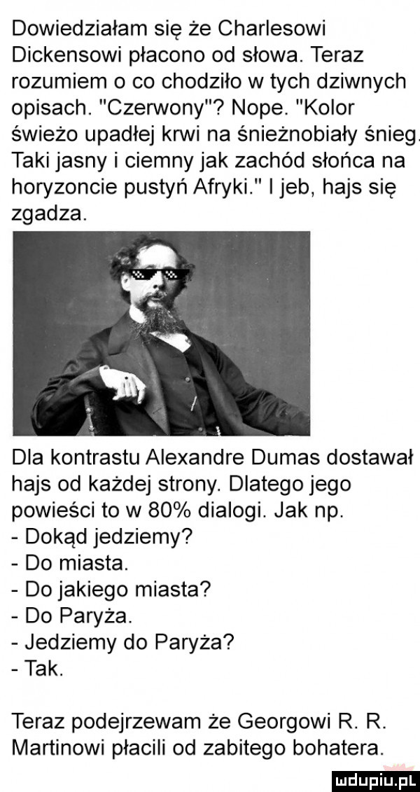 dowiedziałam się że charlesowi dickensowi płacono od słowa. teraz rozumiem o co chodziło w tych dziwnych opisach. czerwony noce. kolor świeżo upadłej krwi na śnieżnobiały śnieg. taki jasny i ciemny jak zachód słońca na horyzoncie pustyń afryki ijeb hajs się zgadza. dla kontrastu alexandre dumas dostawał hajs od każdej strony. dlatego jego powieści to w    dialogi. jak np dokąd jedziemy do miasta. do jakiego miasta do paryża. jedziemy do paryża tak. teraz podejrzewam że georgowi r. r. martinowi płacili od zabitego bohatera. ludu iu. l
