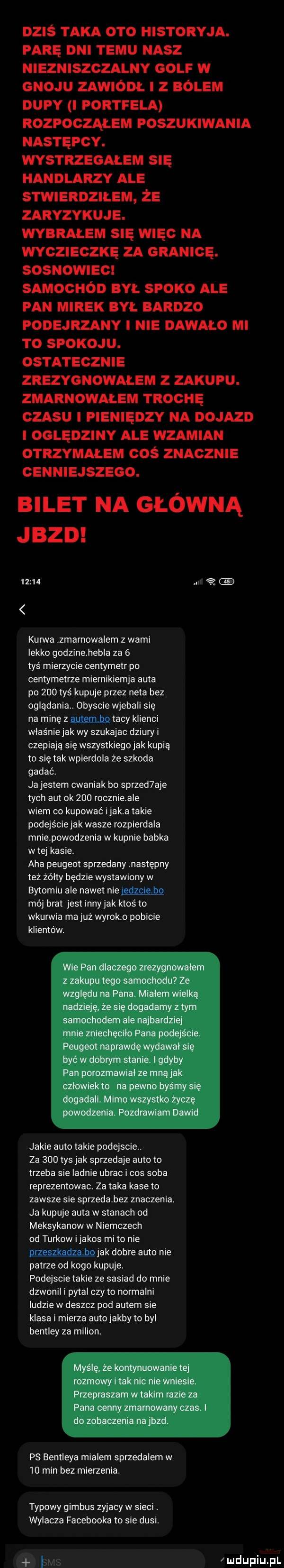 dziś taka oto historyka. parę dni temu nasz niezniszczalny golf w gnoju zawiódł z bólem dupy portfela rozpocząłem poszukiwania następcy. wystrzegałem s handlarzy ale stwlerdzilem ze zaryzykuje. wybrałem er więc na wygz eolkę za granicę. sosnowiec samochód był spoko ale fan mirek dyl bardzo podejrzany i nie dawalo mi to spoxow. ostatecznie zrezygnowałem z zakupu. zmarnowałem trochę czasu i pieniędzy na dojazd oględziny ale wzamian otrzymałem cos znacznie cenniejszego. bilet na główną jazd       nai kurwa zmarnowalem z wami lekko godzinehebla za   tyś mierzycie centymetr po centymetrze miernikiemja auta po     tyś kupuje przez neta bez oglądania. obyscie wjebali się na minę z macy klienci właśnie jak wy szukajac dziury i czepiają się wszystkiegojak kupią to slętak wplerdola że szkoda gadać. ja jestem cwaniak bo sprzed abe tych amok     rocznieale wiem co kupować imaka takie podejście jak wasze rozpierdala mnie powodzen a w kupnie babka w tej kasie. aha peugeot sprzedany następny też żółty będzie wystawiony w bytomiu ale nawet niema mój brat jest innyjak ktoś to wkurwia ma już wyrok o poblcle klientów. jakie auto takie podejscie. za     tys jak sprzedaje auto to trzeba sie ladnie ubrac i cos soba reprezentowac. za taka kase to zawsze sie sprzedabez znaczenia. ja kupuje auta w stanach od meksykanow w niemczech od turkow ijakos mi to nie wiak dobre auto nie patrze od kogo kupuje. podejscie takie ze sasiad do mnie dzwonil i pytal czy to normalni ludzie w deszcz pod autem sie klasa i mierze autojakby to byl bentley za milion. ps bentleya mialem sprzedalem w    min bez mierzenia. typowy gimbus zyjacy w sieci. wylacza facebooka to sie dusi. bas mdupiupl