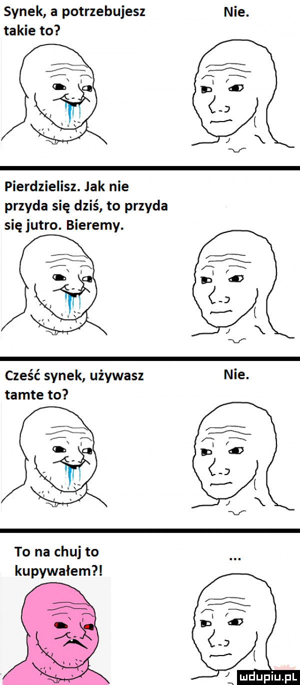 synek a potrzebujesz nie. takie to pierdzielisz. jak nie przyda się dziś to przyda się jutro. bierzmy. cześć synek używasz nie. tamte to to na chuj to kupowałem