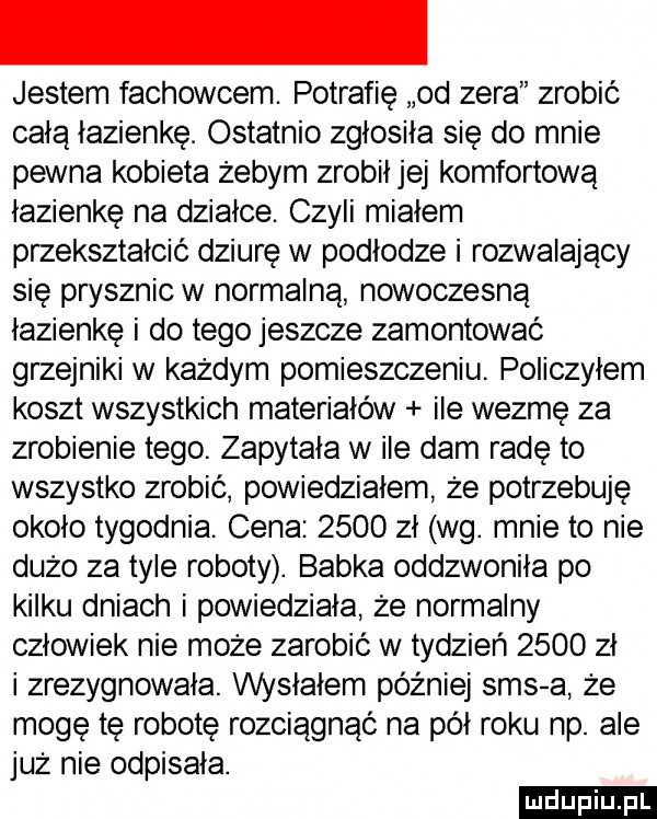 jestem fachowcem. potrafię od zera zrobić całą łazienkę. ostatnio zgłosiła się do mnie pewna kobieta żebym zrobił jej komfortową łazienkę na działce. czyli miałem przekształcić dziurę w podłodze i rozwalający się prysznic w normalną nowoczesna łazienkę i do tego jeszcze zamontować grzejniki w każdym pomieszczeniu. policzyłem koszt wszystkich materiałów ile wezmę za zrobienie tego. zapytała w ile dam radę to wszystko zrobić powiedziałem że potrzebuję około tygodnia. cena      zł wg. mnie to nie dużo za tyle roboty. babka oddzwoniła po kilku dniach i powiedziała że normalny człowiek nie może zarobić w tydzień      zł i zrezygnowała. wysłałem później sms a że mogę tę robotę rozciągnąć na pół roku np. ale już nie odpisała