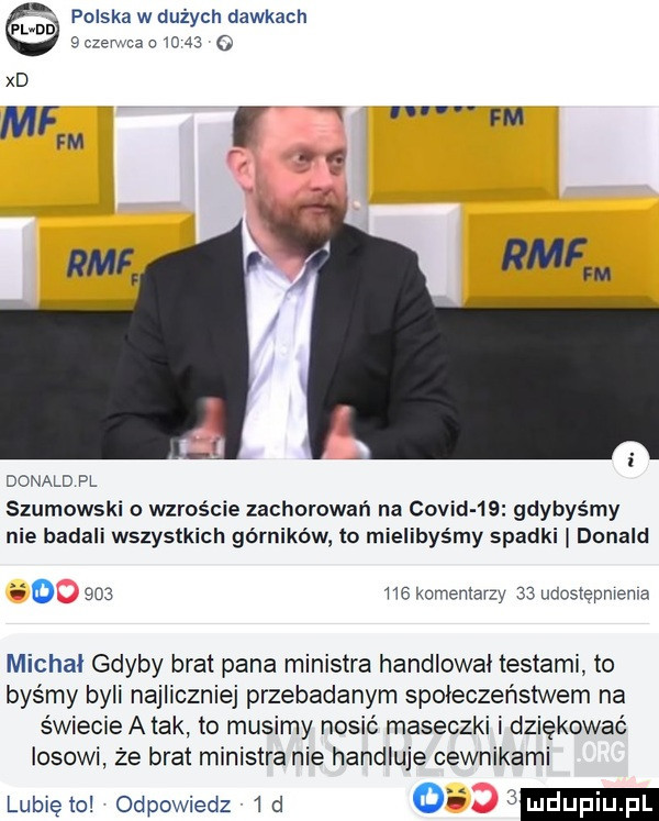 p do polska w dużych dawkach   czerwca o      xd mf ń nn fm fm rmf donald pl szumowski o wzroście zachorowań na covini    gdybyśmy nie badali wszystkich górników to mielibyśmy spadki donald o         kominiarzy    uuostępniema michał gdyby brat pana ministra handlował testami to byśmy byli najliczniej przebadanym społeczeństwem na świecie a tak to musimy nosić maseczki i dziękować losowi że brat ministra nie handluje cewnikami lunięto odpowiedz  d