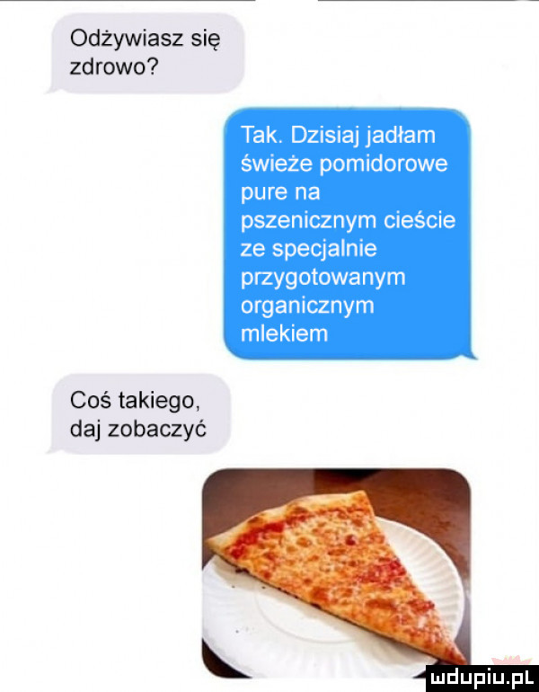 odżywiasz się zdrowo tak. dzisiaj jadłam świeże pomidorowe puce na pszenicznym cieście ze specjalnie przygotowanym organicznym mlekiem coś takiego daj zobaczyć