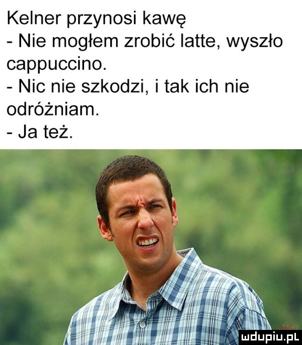 kelner przynosi kawę nie mogłem zrobić latte wyszło cappuccino. nic nie szkodzi i tak ich nie odróżniam. ja też