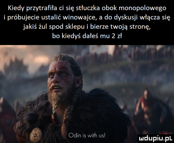 kiedy przytrafiła ci się stłuczka obok monopolowego i próbujecie ustalić winowajce a do dyskusji włącza się jakiś żul spod sklepu i bierze twoją stronę bo kiedyś doleś mu   zl i f. i ocin is wim usl ludupiujul
