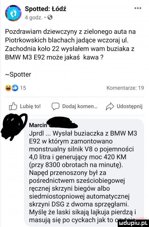 spotted łódź   godz pozdrawiam dziewczyny z zielonego auta na piotrkowskich blachach jadące wczoraj ul. zachodnia kolo    wysłałem wam buziaka z bmw m  e   mozejakaś kawa spotter o    komentarze.    lunięto q dodaj kamen. udostępnij marcin. jprdl wysłał buziaczka z bmw m  e   w którym zamontowano monstrualny silnik v    pojemności     litra i generujący moc     km przy      obrotach na minutę. napęd przenoszony był za pośrednictwem sześciobiegowej ręcznej skrzyni biegów albo siedmiostopniowej automatycznej skrzyni dag z dwoma sprząglami. myślę że laski sikają iajkuja pierdzą i masują się po cyckach jak to