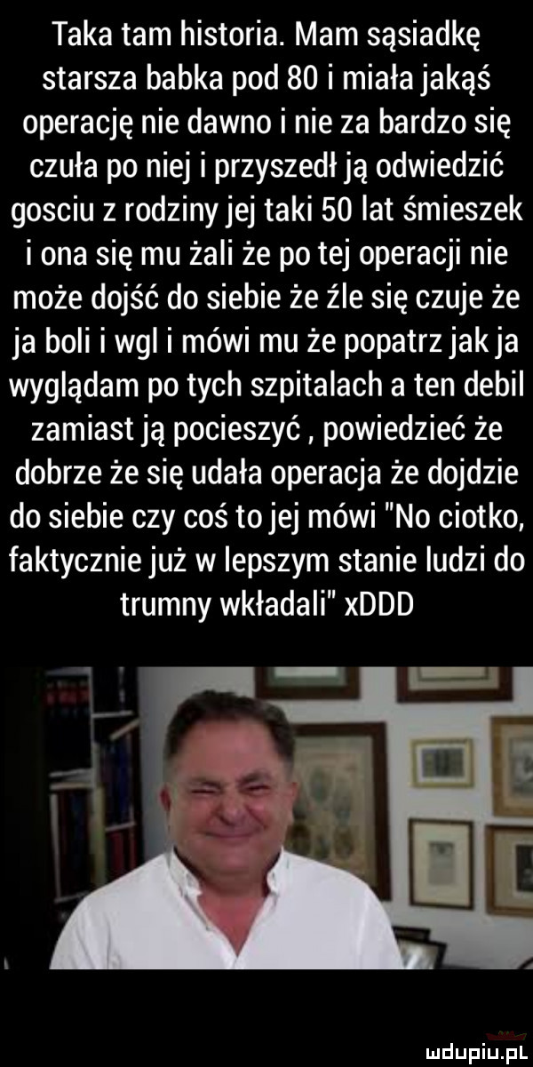 taka tam historia. mam sąsiadkę starsza babka pod    i miała jakąś operację nie dawno i nie za bardzo się czuła po niej i przyszedł ją odwiedzić gosciu z rodziny jej taki    lat śmieszek i ona się mu żali że po tej operacji nie może dojść do siebie że źle się czuje że ja boli i wal i mówi mu że popatrz jakla wyglądam po tych szpitalach a ten debil zamiast ją pocieszyć powiedzieć że dobrze że się udala operacja że dojdzie do siebie czy coś tojej mówi no ciotko faktycznie już w lepszym stanie ludzi do trumny wkładali xddd
