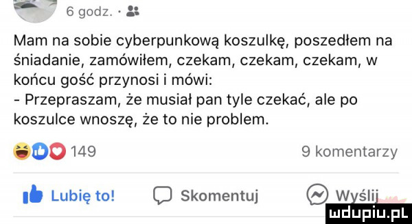 b   godz mam na sobie cyberpunkową koszulkę poszedlem na śniadanie zamówiłem czekam czekam czekam w końcu gość przynosi i mówi przepraszam ze musiał pan tyle czekać ale po koszulce wnoszę że to nie problem        komentarzy. lubię to c skomentuj