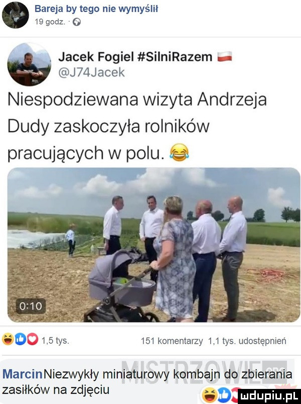bareja by tego nie wymyślił    godz   jacek fogiel silnirazem j  jacek niespodziewana wizyta andrzeja dudy zaskoczyła rolników pracujących w polu. abakankami     tys.     komentarzy w tys udostępnień marcinniezwykiy miniaturowy kombajn do zbierania zasiłków na zdjęciu. m