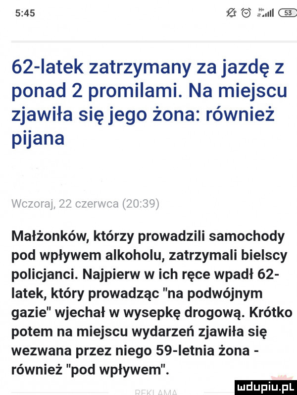 mall    iatek zatrzymany za jazdę z ponad   promilami. na miejscu zjawiła się jego żona również piana xx cu   i mam i n małżonków którzy prowadzili samochody pod wpływem alkoholu zatrzymali bielscy policjanci. najpierw w ich ręce wpadł    latek który prowadząc na podwójnym gazie wjechał w wysepkę drogową. krótko potem na miejscu wydarzeń zjawiła się wezwana przez niego    ietnia żona również pod wpływem