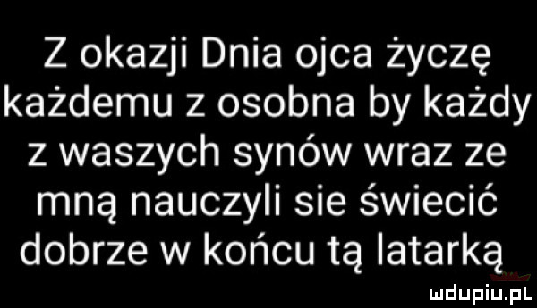 z okazji dnia ojca życzę każdemu z osobna by każdy z waszych synów wraz ze mną nauczyli sie świecić dobrze w końcu tą latarką