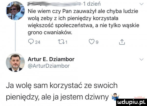 iq   dzień nie wiem czy pan zauważyi ale chyba ludzie wolą zeby z ich pieniędzy korzystała większość społeczeństwa a nie tylko wąskie grono cwaniaków. qza     c   ł a. artur e. dziambor arturdziambor ja wolę sam korzystać ze swoich pieniędzy aleja jestem dziwny