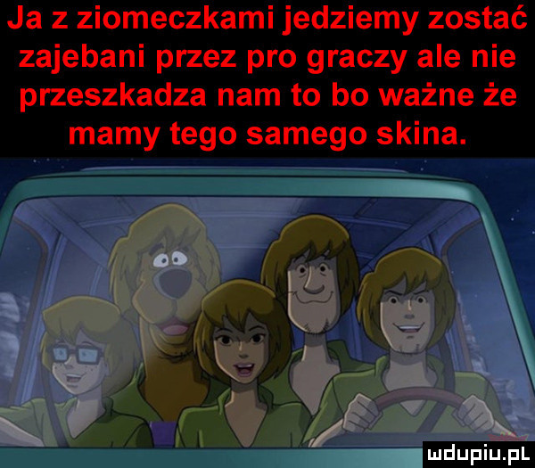ja z ziomeczkami jedziemy zostać zajebani przez pro graczy ale nie przeszkadza nam to bo ważne że mamy tego samego skina. do i x